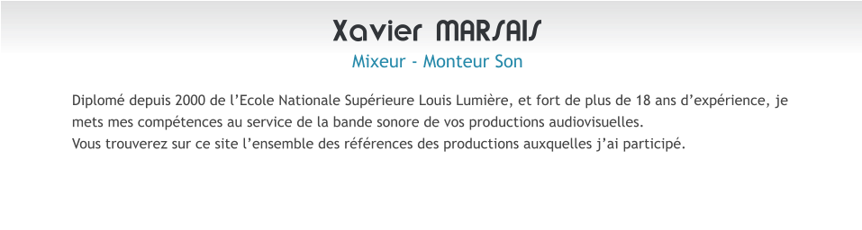 Xavier MARSAIS Mixeur - Monteur Son Diplom� depuis 2000 de l�Ecole Nationale Sup�rieure Louis Lumi�re, et fort de plus de 18 ans d�exp�rience, je mets mes comp�tences au service de la bande sonore de vos productions audiovisuelles. Vous trouverez sur ce site l�ensemble des r�f�rences des productions auxquelles j�ai particip�.